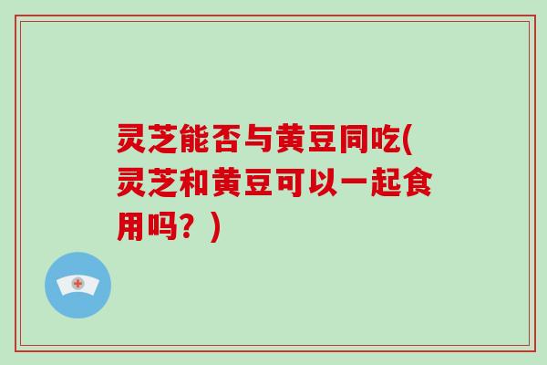 灵芝能否与黄豆同吃(灵芝和黄豆可以一起食用吗?)