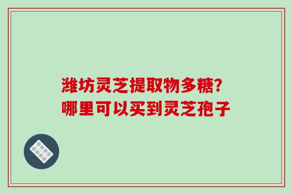 潍坊灵芝提取物多糖?哪里可以买到灵芝孢子