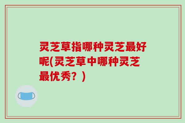 灵芝草指哪种灵芝最好呢(灵芝草中哪种灵芝最优秀？)