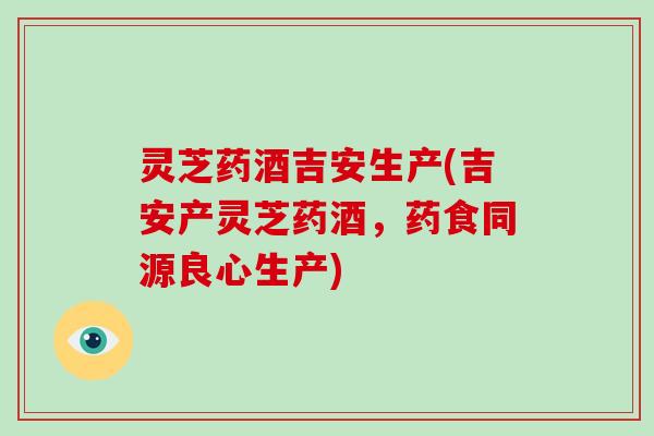 灵芝药酒吉安生产(吉安产灵芝药酒,药食同源良心生产)