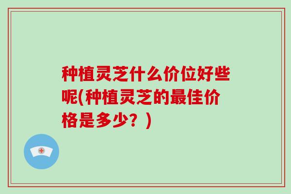 种植灵芝什么价位好些呢(种植灵芝的最佳价格是多少？)