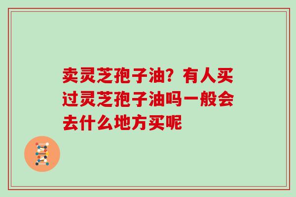 卖灵芝孢子油？有人买过灵芝孢子油吗一般会去什么地方买呢