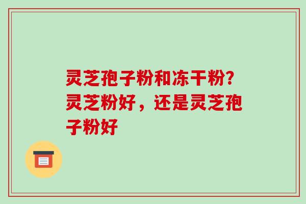 灵芝孢子粉和冻干粉?灵芝粉好,还是灵芝孢子粉好