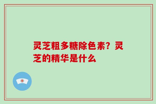 灵芝粗多糖除色素？灵芝的精华是什么