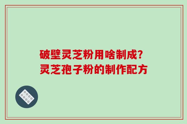 破壁灵芝粉用啥制成?灵芝孢子粉的制作配方