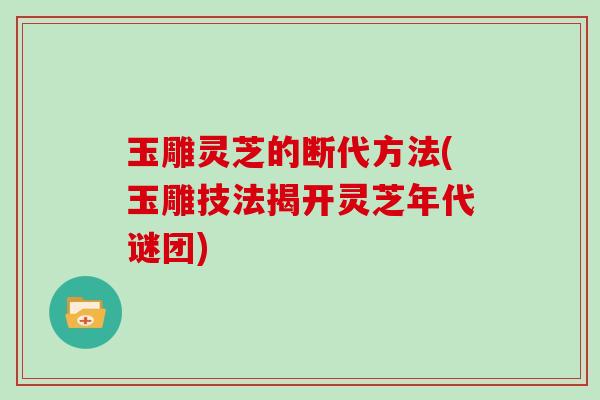 玉雕灵芝的断代方法(玉雕技法揭开灵芝年代谜团)
