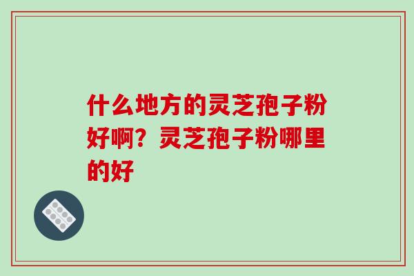 什么地方的灵芝孢子粉好啊?灵芝孢子粉哪里的好