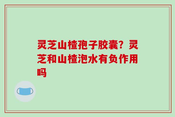 灵芝山楂孢子胶囊？灵芝和山楂泡水有负作用吗