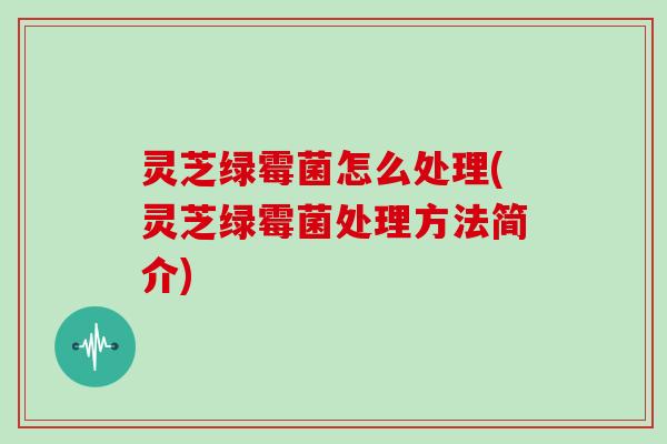 灵芝绿霉菌怎么处理(灵芝绿霉菌处理方法简介)
