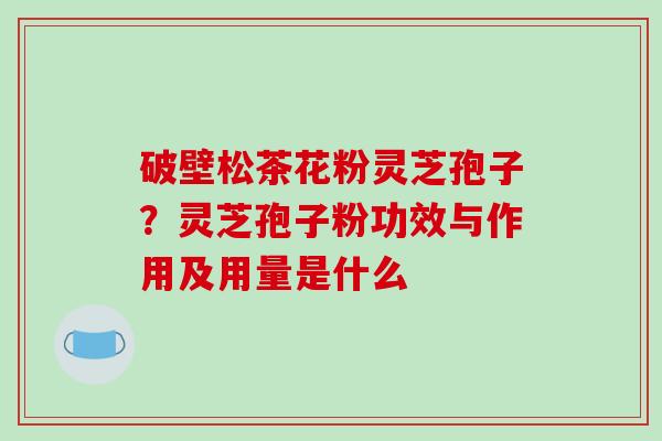 破壁松茶花粉灵芝孢子?灵芝孢子粉功效与作用及用量是什么