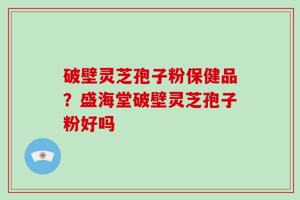 破壁灵芝孢子粉保健品?盛海堂破壁灵芝孢子粉好吗