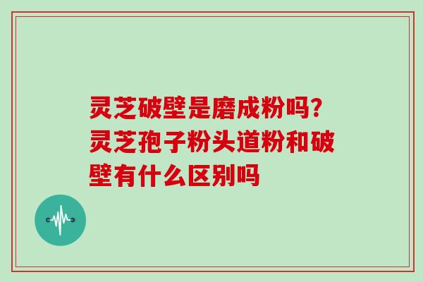 灵芝破壁是磨成粉吗？灵芝孢子粉头道粉和破壁有什么区别吗