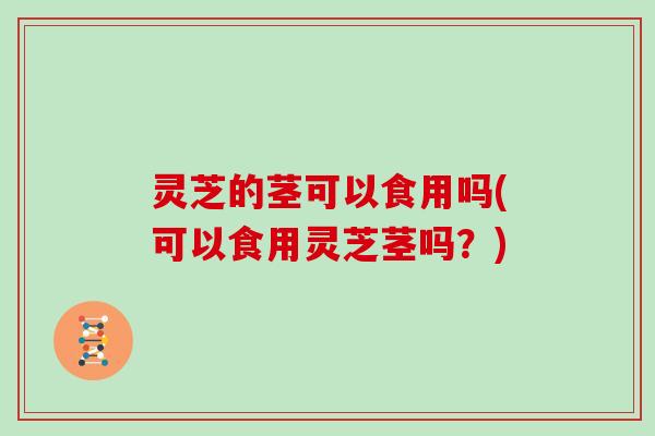 灵芝的茎可以食用吗(可以食用灵芝茎吗?)