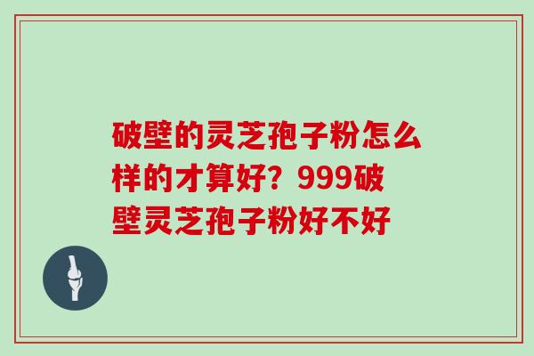 破壁的灵芝孢子粉怎么样的才算好？999破壁灵芝孢子粉好不好