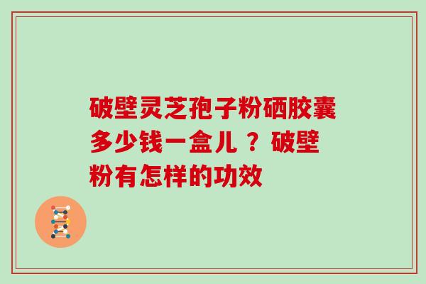 破壁灵芝孢子粉硒胶囊多少钱一盒儿 ？破壁粉有怎样的功效