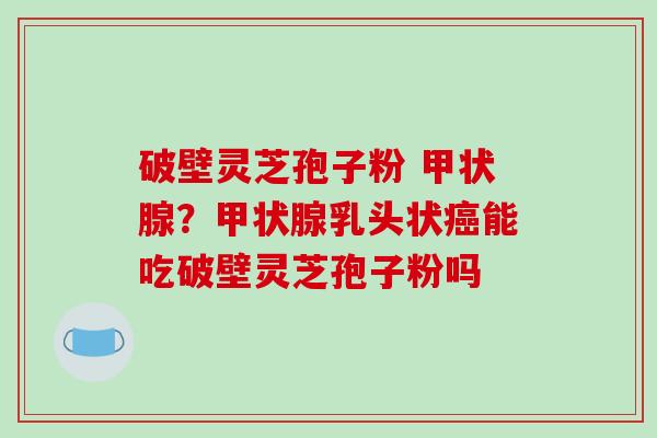 破壁灵芝孢子粉 甲状腺?甲状腺乳头状癌能吃破壁灵芝孢子粉吗