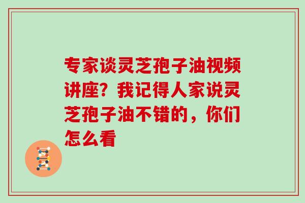 专家谈灵芝孢子油视频讲座？我记得人家说灵芝孢子油不错的，你们怎么看
