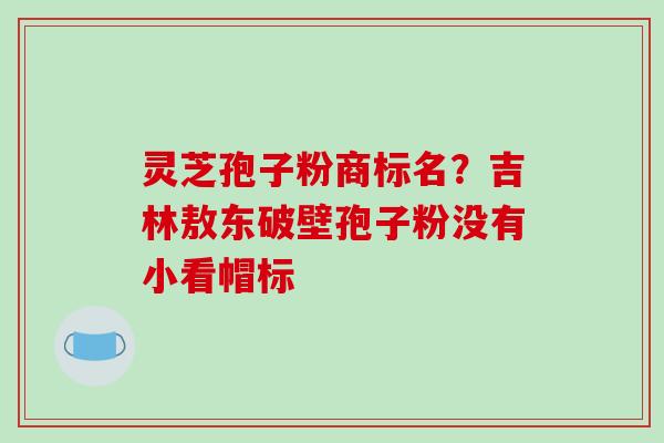 灵芝孢子粉商标名？吉林敖东破壁孢子粉没有小看帽标