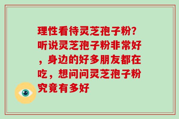 理性看待灵芝孢子粉?听说灵芝孢子粉非常好,身边的好多朋友都在吃,想问问灵芝孢子粉究竟有多好