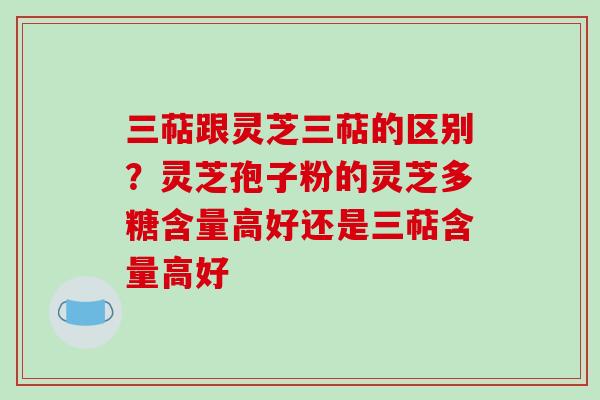 三萜跟灵芝三萜的区别？灵芝孢子粉的灵芝多糖含量高好还是三萜含量高好