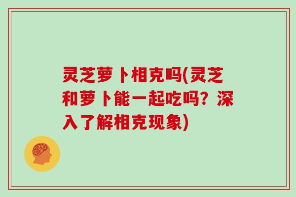 灵芝萝卜相克吗(灵芝和萝卜能一起吃吗？深入了解相克现象)