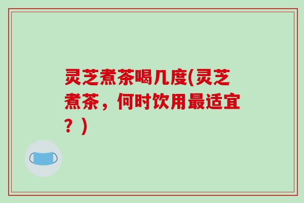 灵芝煮茶喝几度(灵芝煮茶，何时饮用最适宜？)