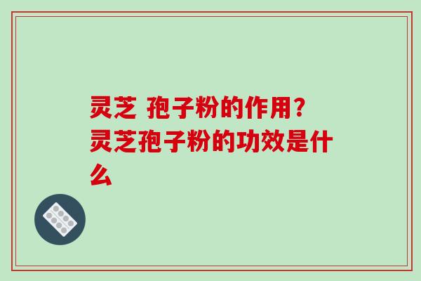灵芝 孢子粉的作用？灵芝孢子粉的功效是什么