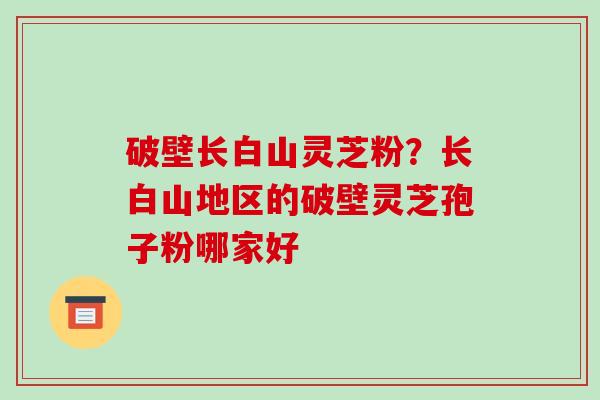破壁长白山灵芝粉?长白山地区的破壁灵芝孢子粉哪家好