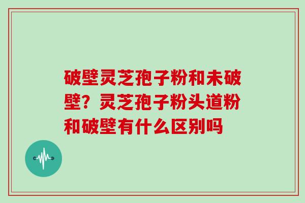 破壁灵芝孢子粉和未破壁？灵芝孢子粉头道粉和破壁有什么区别吗