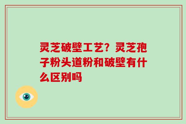 灵芝破壁工艺?灵芝孢子粉头道粉和破壁有什么区别吗
