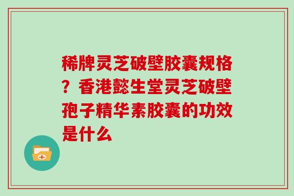 稀牌灵芝破壁胶囊规格?香港懿生堂灵芝破壁孢子精华素胶囊的功效是什么