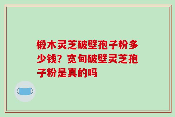 椴木灵芝破壁孢子粉多少钱？宽甸破壁灵芝孢子粉是真的吗
