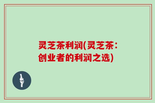 灵芝茶利润(灵芝茶：创业者的利润之选)