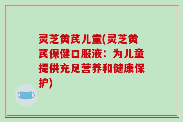 灵芝黄芪儿童(灵芝黄芪保健口服液：为儿童提供充足营养和健康保护)