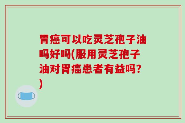 胃癌可以吃灵芝孢子油吗好吗(服用灵芝孢子油对胃癌患者有益吗？)