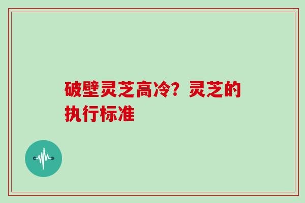 破壁灵芝高冷？灵芝的执行标准