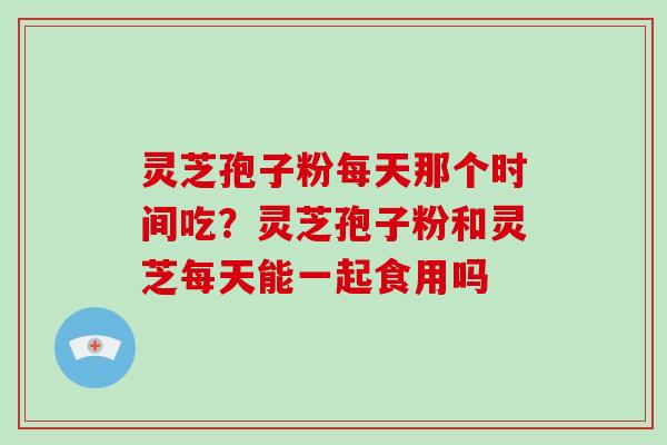 灵芝孢子粉每天那个时间吃？灵芝孢子粉和灵芝每天能一起食用吗