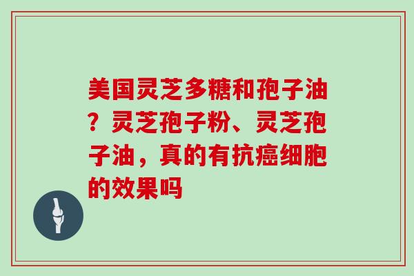 美国灵芝多糖和孢子油？灵芝孢子粉、灵芝孢子油，真的有抗癌细胞的效果吗
