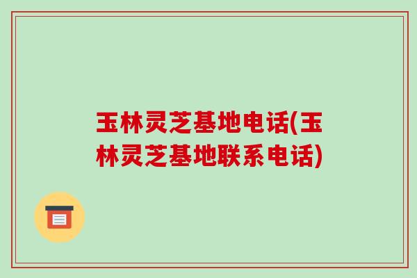玉林灵芝基地电话(玉林灵芝基地联系电话)