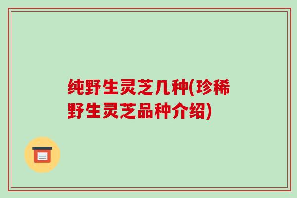 纯野生灵芝几种(珍稀野生灵芝品种介绍)