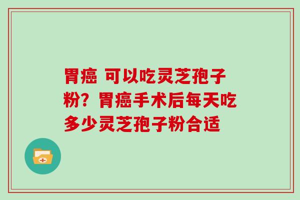 胃癌 可以吃灵芝孢子粉？胃癌手术后每天吃多少灵芝孢子粉合适