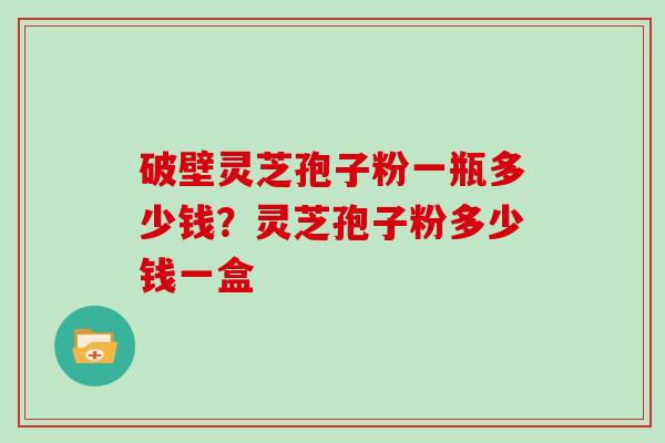 破壁灵芝孢子粉一瓶多少钱?灵芝孢子粉多少钱一盒