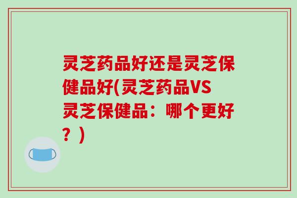 灵芝药品好还是灵芝保健品好(灵芝药品VS灵芝保健品：哪个更好？)