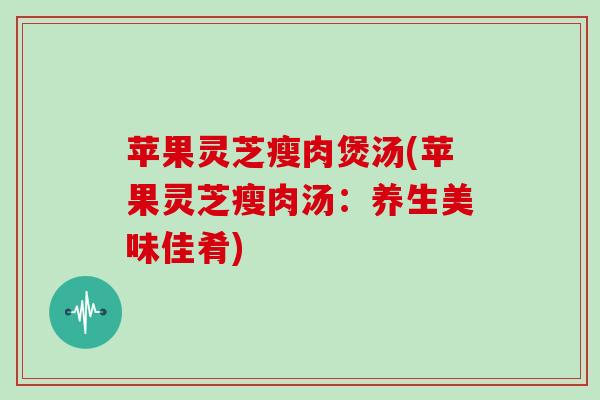 苹果灵芝瘦肉煲汤(苹果灵芝瘦肉汤：养生美味佳肴)