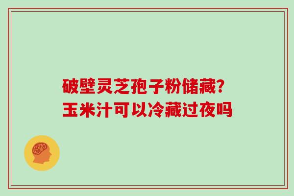 破壁灵芝孢子粉储藏？玉米汁可以冷藏过夜吗