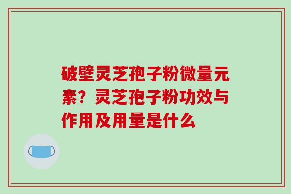破壁灵芝孢子粉微量元素？灵芝孢子粉功效与作用及用量是什么