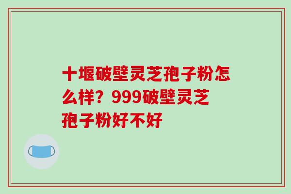 十堰破壁灵芝孢子粉怎么样？999破壁灵芝孢子粉好不好