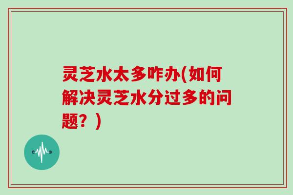 灵芝水太多咋办(如何解决灵芝水分过多的问题?)