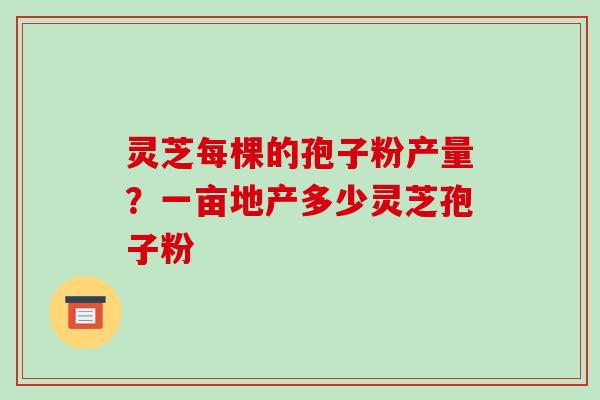 灵芝每棵的孢子粉产量？一亩地产多少灵芝孢子粉