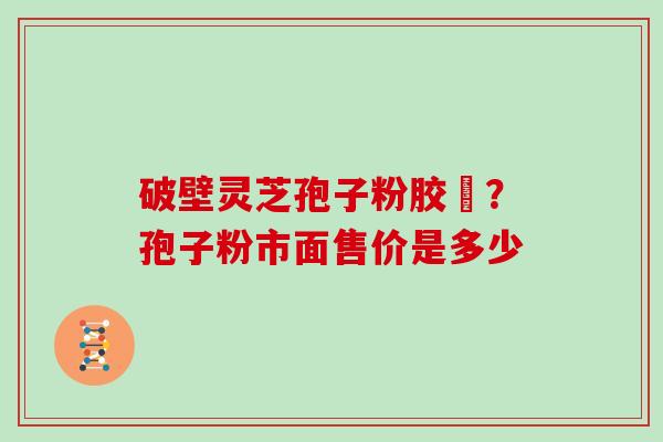 破壁灵芝孢子粉胶蘘？孢子粉市面售价是多少